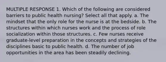 MULTIPLE RESPONSE 1. Which of the following are considered barriers to public health nursing? Select all that apply. a. The mindset that the only role for the nurse is at the bedside. b. The structures within which nurses work and the process of role socialization within those structures. c. Few nurses receive graduate-level preparation in the concepts and strategies of the disciplines basic to public health. d. The number of job opportunities in the area has been steadily declining.