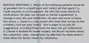 MULTIPLE RESPONSE 1. Which of the following patients would be at greatest risk in a healthcare visit (select all that apply)? a. Clyde requires an anticoagulant. He tells the nurse about his medications. He does not include an herbal supplement. b. George is very shy and withdrawn. He asks the nurse to leave him alone. c. Sarah is a new parent who finds that nurses on the children's unit are very helpful. She is eager to accept all suggestions, including those that she does not yet understand. d. Claude is booked for bowel surgery. His doctor explains about the colostomy. Later, Claude tells his wife that he really doesn't know what the doctor meant by colostomy.