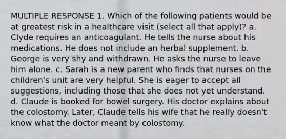 MULTIPLE RESPONSE 1. Which of the following patients would be at greatest risk in a healthcare visit (select all that apply)? a. Clyde requires an anticoagulant. He tells the nurse about his medications. He does not include an herbal supplement. b. George is very shy and withdrawn. He asks the nurse to leave him alone. c. Sarah is a new parent who finds that nurses on the children's unit are very helpful. She is eager to accept all suggestions, including those that she does not yet understand. d. Claude is booked for bowel surgery. His doctor explains about the colostomy. Later, Claude tells his wife that he really doesn't know what the doctor meant by colostomy.