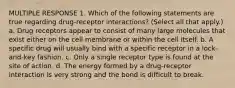 MULTIPLE RESPONSE 1. Which of the following statements are true regarding drug-receptor interactions? (Select all that apply.) a. Drug receptors appear to consist of many large molecules that exist either on the cell membrane or within the cell itself. b. A specific drug will usually bind with a specific receptor in a lock-and-key fashion. c. Only a single receptor type is found at the site of action. d. The energy formed by a drug-receptor interaction is very strong and the bond is difficult to break.