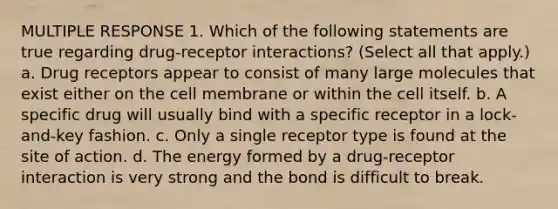 MULTIPLE RESPONSE 1. Which of the following statements are true regarding drug-receptor interactions? (Select all that apply.) a. Drug receptors appear to consist of many large molecules that exist either on the cell membrane or within the cell itself. b. A specific drug will usually bind with a specific receptor in a lock-and-key fashion. c. Only a single receptor type is found at the site of action. d. The energy formed by a drug-receptor interaction is very strong and the bond is difficult to break.