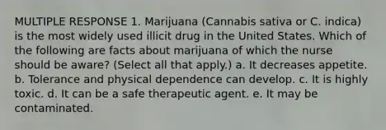 MULTIPLE RESPONSE 1. Marijuana (Cannabis sativa or C. indica) is the most widely used illicit drug in the United States. Which of the following are facts about marijuana of which the nurse should be aware? (Select all that apply.) a. It decreases appetite. b. Tolerance and physical dependence can develop. c. It is highly toxic. d. It can be a safe therapeutic agent. e. It may be contaminated.