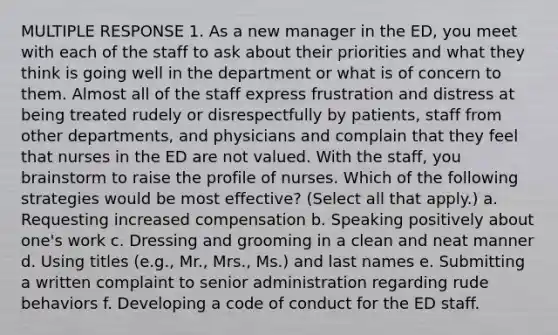 MULTIPLE RESPONSE 1. As a new manager in the ED, you meet with each of the staff to ask about their priorities and what they think is going well in the department or what is of concern to them. Almost all of the staff express frustration and distress at being treated rudely or disrespectfully by patients, staff from other departments, and physicians and complain that they feel that nurses in the ED are not valued. With the staff, you brainstorm to raise the profile of nurses. Which of the following strategies would be most effective? (Select all that apply.) a. Requesting increased compensation b. Speaking positively about one's work c. Dressing and grooming in a clean and neat manner d. Using titles (e.g., Mr., Mrs., Ms.) and last names e. Submitting a written complaint to senior administration regarding rude behaviors f. Developing a code of conduct for the ED staff.