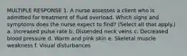 MULTIPLE RESPONSE 1. A nurse assesses a client who is admitted for treatment of fluid overload. Which signs and symptoms does the nurse expect to find? (Select all that apply.) a. Increased pulse rate b. Distended neck veins c. Decreased blood pressure d. Warm and pink skin e. Skeletal muscle weakness f. Visual disturbances