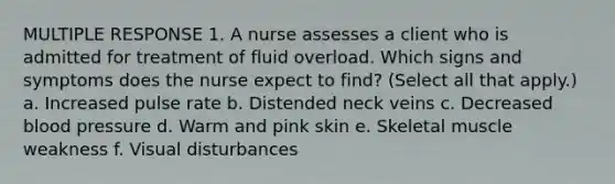 MULTIPLE RESPONSE 1. A nurse assesses a client who is admitted for treatment of fluid overload. Which signs and symptoms does the nurse expect to find? (Select all that apply.) a. Increased pulse rate b. Distended neck veins c. Decreased <a href='https://www.questionai.com/knowledge/kD0HacyPBr-blood-pressure' class='anchor-knowledge'>blood pressure</a> d. Warm and pink skin e. <a href='https://www.questionai.com/knowledge/klixZejDS2-skeletal-muscle' class='anchor-knowledge'>skeletal muscle</a> weakness f. Visual disturbances