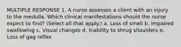 MULTIPLE RESPONSE 1. A nurse assesses a client with an injury to the medulla. Which clinical manifestations should the nurse expect to find? (Select all that apply.) a. Loss of smell b. Impaired swallowing c. Visual changes d. Inability to shrug shoulders e. Loss of gag reflex