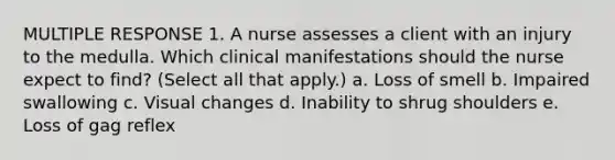 MULTIPLE RESPONSE 1. A nurse assesses a client with an injury to the medulla. Which clinical manifestations should the nurse expect to find? (Select all that apply.) a. Loss of smell b. Impaired swallowing c. Visual changes d. Inability to shrug shoulders e. Loss of gag reflex