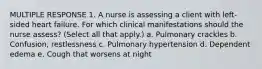 MULTIPLE RESPONSE 1. A nurse is assessing a client with left-sided heart failure. For which clinical manifestations should the nurse assess? (Select all that apply.) a. Pulmonary crackles b. Confusion, restlessness c. Pulmonary hypertension d. Dependent edema e. Cough that worsens at night