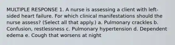 MULTIPLE RESPONSE 1. A nurse is assessing a client with left-sided heart failure. For which clinical manifestations should the nurse assess? (Select all that apply.) a. Pulmonary crackles b. Confusion, restlessness c. Pulmonary hypertension d. Dependent edema e. Cough that worsens at night