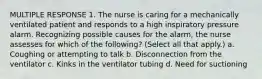 MULTIPLE RESPONSE 1. The nurse is caring for a mechanically ventilated patient and responds to a high inspiratory pressure alarm. Recognizing possible causes for the alarm, the nurse assesses for which of the following? (Select all that apply.) a. Coughing or attempting to talk b. Disconnection from the ventilator c. Kinks in the ventilator tubing d. Need for suctioning