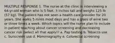 MULTIPLE RESPONSE 1. The nurse at the clinic is interviewing a 64-yr-old woman who is 5 feet, 3 inches tall and weighs 125 lb (57 kg). The patient has not seen a health care provider for 20 years. She walks 5 miles most days and has a glass of wine two or three times a week. Which topics will the nurse plan to include in patient teaching about cancer screening and decreasing cancer risk (select all that apply)? a. Pap testing b. Tobacco use c. Sunscreen use d. Mammography e. Colorectal screening