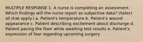 MULTIPLE RESPONSE 1. A nurse is completing an assessment. Which findings will the nurse report as subjective data? (Select all that apply.) a. Patient's temperature b. Patient's wound appearance c. Patient describing excitement about discharge d. Patient pacing the floor while awaiting test results e. Patient's expression of fear regarding upcoming surgery