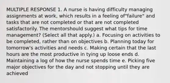 MULTIPLE RESPONSE 1. A nurse is having difficulty managing assignments at work, which results in a feeling of"failure" and tasks that are not completed or that are not completed satisfactorily. The mentorshould suggest what tips for time management? (Select all that apply.) a. Focusing on activities to be completed, rather than on objectives b. Planning today for tomorrow's activities and needs c. Making certain that the last hours are the most productive in tying up loose ends d. Maintaining a log of how the nurse spends time e. Picking five major objectives for the day and not stopping until they are achieved