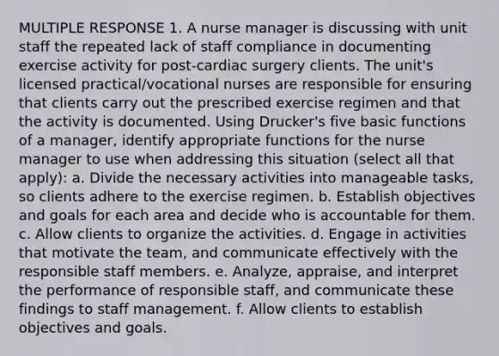 MULTIPLE RESPONSE 1. A nurse manager is discussing with unit staff the repeated lack of staff compliance in documenting exercise activity for post-cardiac surgery clients. The unit's licensed practical/vocational nurses are responsible for ensuring that clients carry out the prescribed exercise regimen and that the activity is documented. Using Drucker's five basic functions of a manager, identify appropriate functions for the nurse manager to use when addressing this situation (select all that apply): a. Divide the necessary activities into manageable tasks, so clients adhere to the exercise regimen. b. Establish objectives and goals for each area and decide who is accountable for them. c. Allow clients to organize the activities. d. Engage in activities that motivate the team, and communicate effectively with the responsible staff members. e. Analyze, appraise, and interpret the performance of responsible staff, and communicate these findings to staff management. f. Allow clients to establish objectives and goals.