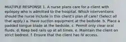 MULTIPLE RESPONSE 1. A nurse plans care for a client with epilepsy who is admitted to the hospital. Which interventions should the nurse include in this client's plan of care? (Select all that apply.) a. Have suction equipment at the bedside. b. Place a padded tongue blade at the bedside. c. Permit only clear oral fluids. d. Keep bed rails up at all times. e. Maintain the client on strict bedrest. f. Ensure that the client has IV access.