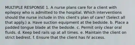 MULTIPLE RESPONSE 1. A nurse plans care for a client with epilepsy who is admitted to the hospital. Which interventions should the nurse include in this client's plan of care? (Select all that apply.) a. Have suction equipment at the bedside. b. Place a padded tongue blade at the bedside. c. Permit only clear oral fluids. d. Keep bed rails up at all times. e. Maintain the client on strict bedrest. f. Ensure that the client has IV access.