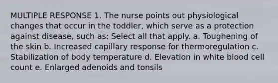 MULTIPLE RESPONSE 1. The nurse points out physiological changes that occur in the toddler, which serve as a protection against disease, such as: Select all that apply. a. Toughening of the skin b. Increased capillary response for thermoregulation c. Stabilization of body temperature d. Elevation in white blood cell count e. Enlarged adenoids and tonsils