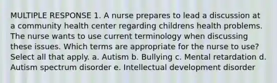 MULTIPLE RESPONSE 1. A nurse prepares to lead a discussion at a community health center regarding childrens health problems. The nurse wants to use current terminology when discussing these issues. Which terms are appropriate for the nurse to use? Select all that apply. a. Autism b. Bullying c. Mental retardation d. Autism spectrum disorder e. Intellectual development disorder