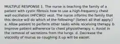 MULTIPLE RESPONSE 1. The nurse is teaching the family of a patient with cystic fibrosis how to use a high-frequency chest wall oscillation (HFCWO) vest. The nurse informs the family that this device will do which of the following? (Select all that apply.) a. Allow patient to perform other tasks while receiving therapy. b. Improve patient adherence to chest physiotherapy. c. Assist in the removal of secretions from the lungs. d. Decrease the viscosity of mucus so coughing it up will be easier.