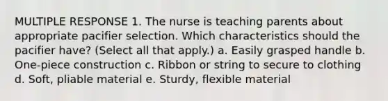 MULTIPLE RESPONSE 1. The nurse is teaching parents about appropriate pacifier selection. Which characteristics should the pacifier have? (Select all that apply.) a. Easily grasped handle b. One-piece construction c. Ribbon or string to secure to clothing d. Soft, pliable material e. Sturdy, flexible material