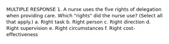 MULTIPLE RESPONSE 1. A nurse uses the five rights of delegation when providing care. Which "rights" did the nurse use? (Select all that apply.) a. Right task b. Right person c. Right direction d. Right supervision e. Right circumstances f. Right cost-effectiveness