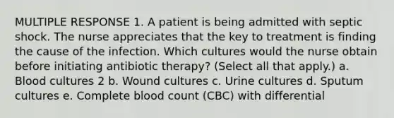 MULTIPLE RESPONSE 1. A patient is being admitted with septic shock. The nurse appreciates that the key to treatment is finding the cause of the infection. Which cultures would the nurse obtain before initiating antibiotic therapy? (Select all that apply.) a. Blood cultures 2 b. Wound cultures c. Urine cultures d. Sputum cultures e. Complete blood count (CBC) with differential