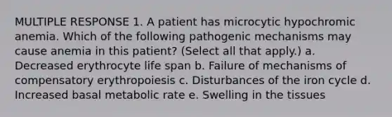 MULTIPLE RESPONSE 1. A patient has microcytic hypochromic anemia. Which of the following pathogenic mechanisms may cause anemia in this patient? (Select all that apply.) a. Decreased erythrocyte life span b. Failure of mechanisms of compensatory erythropoiesis c. Disturbances of the iron cycle d. Increased basal metabolic rate e. Swelling in the tissues