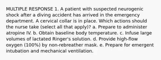 MULTIPLE RESPONSE 1. A patient with suspected neurogenic shock after a diving accident has arrived in the emergency department. A cervical collar is in place. Which actions should the nurse take (select all that apply)? a. Prepare to administer atropine IV. b. Obtain baseline body temperature. c. Infuse large volumes of lactated Ringer's solution. d. Provide high-flow oxygen (100%) by non-rebreather mask. e. Prepare for emergent intubation and mechanical ventilation.