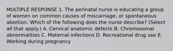 MULTIPLE RESPONSE 1. The perinatal nurse is educating a group of women on common causes of miscarriage, or spontaneous abortion. Which of the following does the nurse describe? (Select all that apply.) A. Cervical anatomic defects B. Chromosomal abnormalities C. Maternal infections D. Recreational drug use E. Working during pregnancy