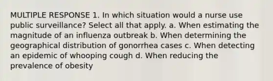 MULTIPLE RESPONSE 1. In which situation would a nurse use public surveillance? Select all that apply. a. When estimating the magnitude of an influenza outbreak b. When determining the geographical distribution of gonorrhea cases c. When detecting an epidemic of whooping cough d. When reducing the prevalence of obesity