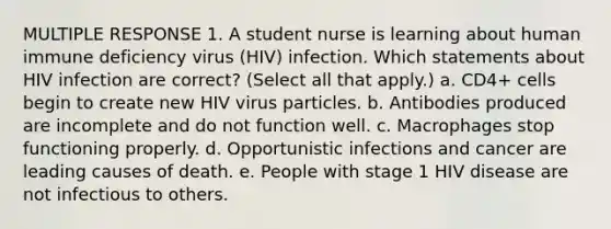 MULTIPLE RESPONSE 1. A student nurse is learning about human immune deficiency virus (HIV) infection. Which statements about HIV infection are correct? (Select all that apply.) a. CD4+ cells begin to create new HIV virus particles. b. Antibodies produced are incomplete and do not function well. c. Macrophages stop functioning properly. d. Opportunistic infections and cancer are leading causes of death. e. People with stage 1 HIV disease are not infectious to others.