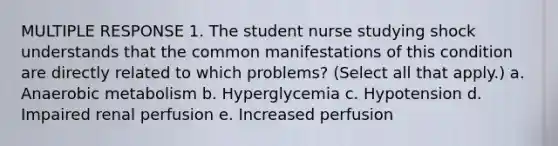 MULTIPLE RESPONSE 1. The student nurse studying shock understands that the common manifestations of this condition are directly related to which problems? (Select all that apply.) a. Anaerobic metabolism b. Hyperglycemia c. Hypotension d. Impaired renal perfusion e. Increased perfusion