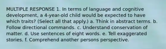 MULTIPLE RESPONSE 1. In terms of language and cognitive development, a 4-year-old child would be expected to have which traits? (Select all that apply.) a. Think in abstract terms. b. Follow directional commands. c. Understand conservation of matter. d. Use sentences of eight words. e. Tell exaggerated stories. f. Comprehend another persons perspective.