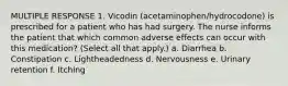 MULTIPLE RESPONSE 1. Vicodin (acetaminophen/hydrocodone) is prescribed for a patient who has had surgery. The nurse informs the patient that which common adverse effects can occur with this medication? (Select all that apply.) a. Diarrhea b. Constipation c. Lightheadedness d. Nervousness e. Urinary retention f. Itching