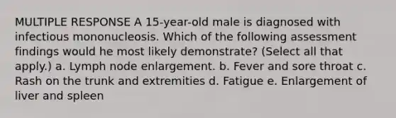 MULTIPLE RESPONSE A 15-year-old male is diagnosed with infectious mononucleosis. Which of the following assessment findings would he most likely demonstrate? (Select all that apply.) a. Lymph node enlargement. b. Fever and sore throat c. Rash on the trunk and extremities d. Fatigue e. Enlargement of liver and spleen