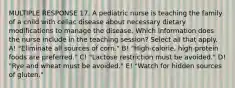 MULTIPLE RESPONSE 17. A pediatric nurse is teaching the family of a child with celiac disease about necessary dietary modifications to manage the disease. Which information does the nurse include in the teaching session? Select all that apply. A! "Eliminate all sources of corn." B! "High-calorie, high-protein foods are preferred." C! "Lactose restriction must be avoided." D! "Rye and wheat must be avoided." E! "Watch for hidden sources of gluten."