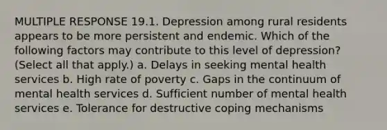 MULTIPLE RESPONSE 19.1. Depression among rural residents appears to be more persistent and endemic. Which of the following factors may contribute to this level of depression? (Select all that apply.) a. Delays in seeking mental health services b. High rate of poverty c. Gaps in the continuum of mental health services d. Sufficient number of mental health services e. Tolerance for destructive coping mechanisms