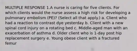 MULTIPLE RESPONSE 1.A nurse is caring for five clients. For which clients would the nurse assess a high risk for developing a pulmonary embolism (PE)? (Select all that apply.) a. Client who had a reaction to contrast dye yesterday b. Client with a new spinal cord injury on a rotating bed c. Middle-aged man with an exacerbation of asthma d. Older client who is 1-day post hip replacement surgery e. Young obese client with a fractured femur