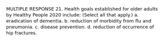 MULTIPLE RESPONSE 21. Health goals established for older adults by Healthy People 2020 include: (Select all that apply.) a. eradication of dementia. b. reduction of morbidity from flu and pneumonia. c. disease prevention. d. reduction of occurrence of hip fractures.