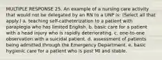 MULTIPLE RESPONSE 25. An example of a nursing care activity that would not be delegated by an RN to a UNP is: (Select all that apply.) a. teaching self-catheterization to a patient with paraplegia who has limited English. b. basic care for a patient with a head injury who is rapidly deteriorating. c. one-to-one observation with a suicidal patient. d. assessment of patients being admitted through the Emergency Department. e. basic hygienic care for a patient who is post MI and stable.