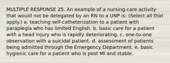 MULTIPLE RESPONSE 25. An example of a nursing care activity that would not be delegated by an RN to a UNP is: (Select all that apply.) a. teaching self-catheterization to a patient with paraplegia who has limited English. b. basic care for a patient with a head injury who is rapidly deteriorating. c. one-to-one observation with a suicidal patient. d. assessment of patients being admitted through the Emergency Department. e. basic hygienic care for a patient who is post MI and stable.