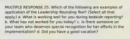 MULTIPLE RESPONSE 25. Which of the following are examples of application of the Leadership Rounding Tool? (Select all that apply.) a. What is working well for you during bedside reporting? b. What has not worked for you today? c. Is there someone on your team who deserves special recognition for her efforts in the implementation? d. Did you have a good vacation?