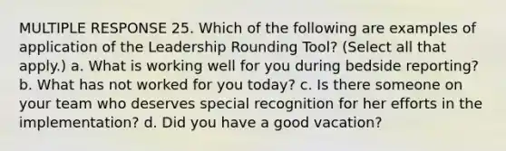 MULTIPLE RESPONSE 25. Which of the following are examples of application of the Leadership Rounding Tool? (Select all that apply.) a. What is working well for you during bedside reporting? b. What has not worked for you today? c. Is there someone on your team who deserves special recognition for her efforts in the implementation? d. Did you have a good vacation?