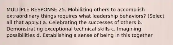 MULTIPLE RESPONSE 25. Mobilizing others to accomplish extraordinary things requires what leadership behaviors? (Select all that apply.) a. Celebrating the successes of others b. Demonstrating exceptional technical skills c. Imagining possibilities d. Establishing a sense of being in this together