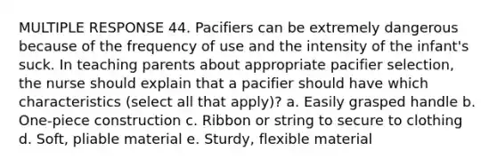 MULTIPLE RESPONSE 44. Pacifiers can be extremely dangerous because of the frequency of use and the intensity of the infant's suck. In teaching parents about appropriate pacifier selection, the nurse should explain that a pacifier should have which characteristics (select all that apply)? a. Easily grasped handle b. One-piece construction c. Ribbon or string to secure to clothing d. Soft, pliable material e. Sturdy, flexible material