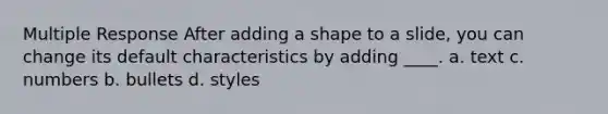 Multiple Response After adding a shape to a slide, you can change its default characteristics by adding ____. a. text c. numbers b. bullets d. styles