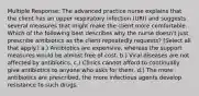 Multiple Response: The advanced practice nurse explains that the client has an upper respiratory infection (URI) and suggests several measures that might make the client more comfortable. Which of the following best describes why the nurse doesn't just prescribe antibiotics as the client repeatedly requests? (Select all that apply.) a.) Antibiotics are expensive, whereas the support measures would be almost free of cost. b.) Viral diseases are not affected by antibiotics. c.) Clinics cannot afford to continually give antibiotics to anyone who asks for them. d.) The more antibiotics are prescribed, the more infectious agents develop resistance to such drugs.