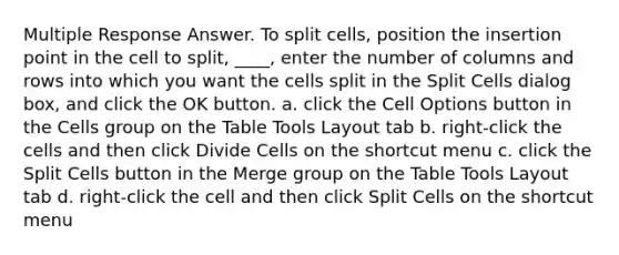 Multiple Response Answer. To split cells, position the insertion point in the cell to split, ____, enter the number of columns and rows into which you want the cells split in the Split Cells dialog box, and click the OK button. a. click the Cell Options button in the Cells group on the Table Tools Layout tab b. right-click the cells and then click Divide Cells on the shortcut menu c. click the Split Cells button in the Merge group on the Table Tools Layout tab d. right-click the cell and then click Split Cells on the shortcut menu