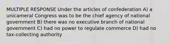 MULTIPLE RESPONSE Under the articles of confederation A) a unicameral Congress was to be the chief agency of national government B) there was no executive branch of national government C) had no power to regulate commerce D) had no tax-collecting authority