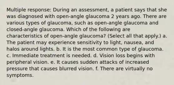 Multiple response: During an assessment, a patient says that she was diagnosed with open-angle glaucoma 2 years ago. There are various types of glaucoma, such as open-angle glaucoma and closed-angle glaucoma. Which of the following are characteristics of open-angle glaucoma? (Select all that apply.) a. The patient may experience sensitivity to light, nausea, and halos around lights. b. It is the most common type of glaucoma. c. Immediate treatment is needed. d. Vision loss begins with peripheral vision. e. It causes sudden attacks of increased pressure that causes blurred vision. f. There are virtually no symptoms.